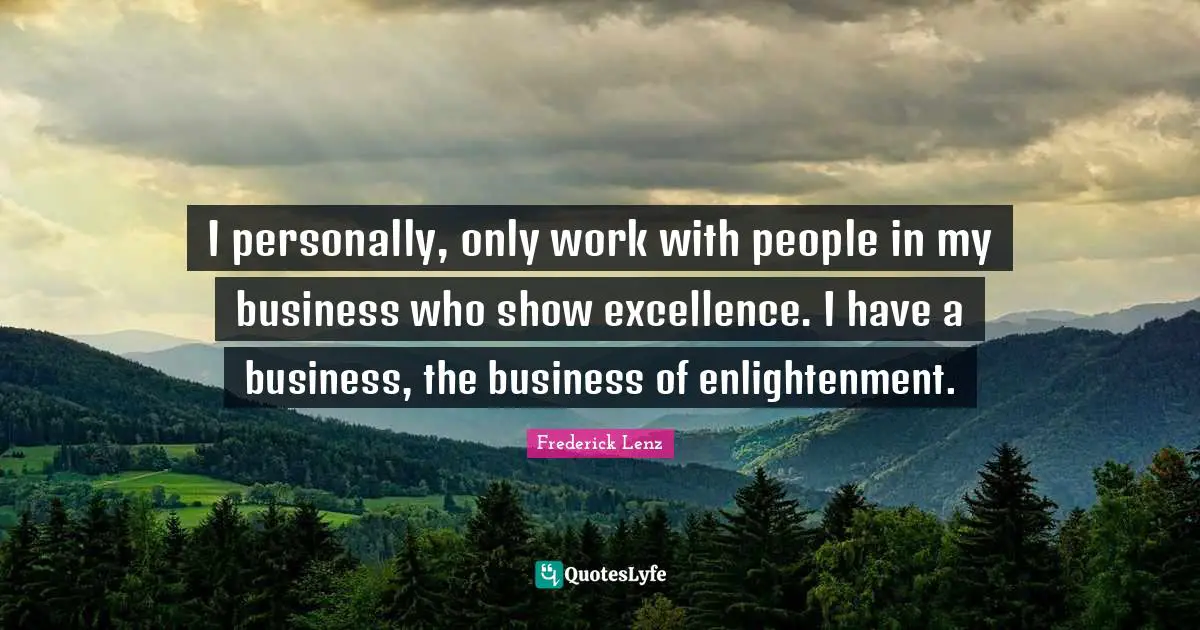 I personally, only work with people in my business who show excellence. I have a business, the business of enlightenment.