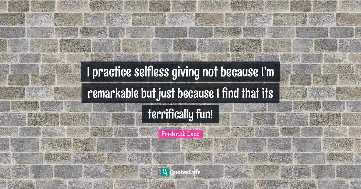 I practice selfless giving not because I'm remarkable but just because I find that its terrifically fun!