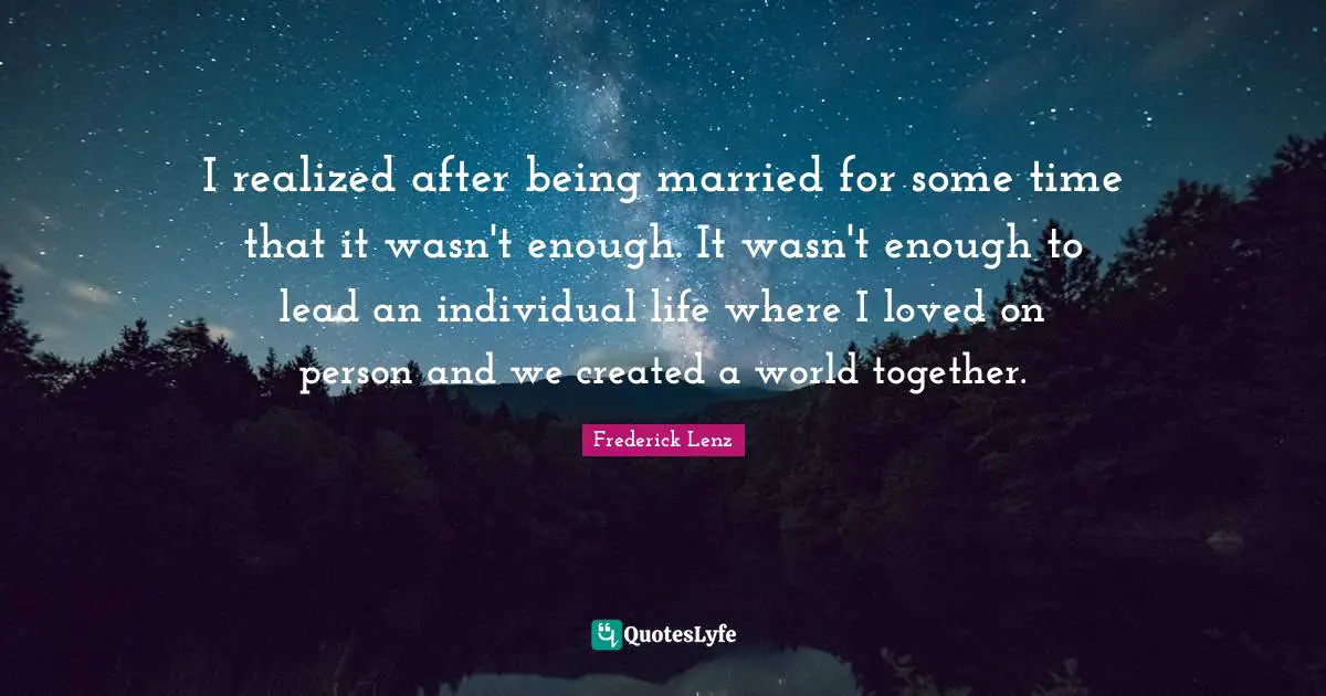 I realized after being married for some time that it wasn't enough. It wasn't enough to lead an individual life where I loved on person and we created a world together.