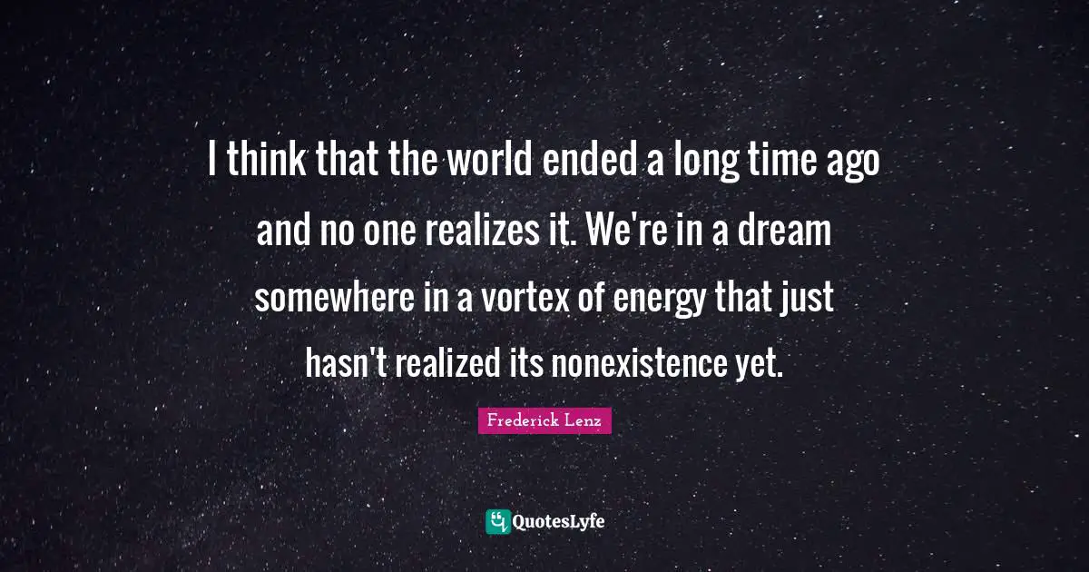I think that the world ended a long time ago and no one realizes it. We're in a dream somewhere in a vortex of energy that just hasn't realized its nonexistence yet.