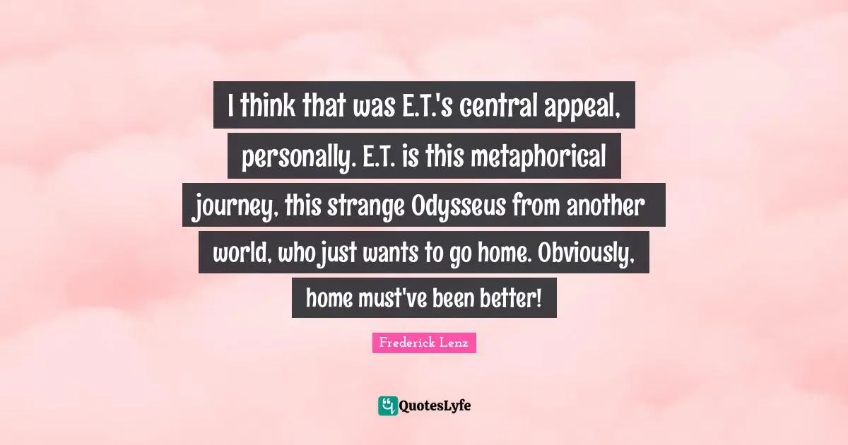 I think that was E.T.'s central appeal, personally. E.T. is this metaphorical journey, this strange Odysseus from another world, who just wants to go home. Obviously, home must've been better!