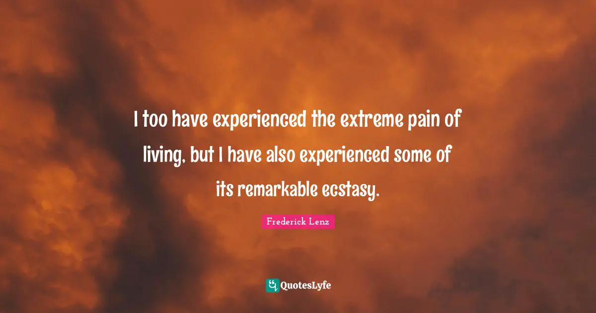 I too have experienced the extreme pain of living, but I have also experienced some of its remarkable ecstasy.