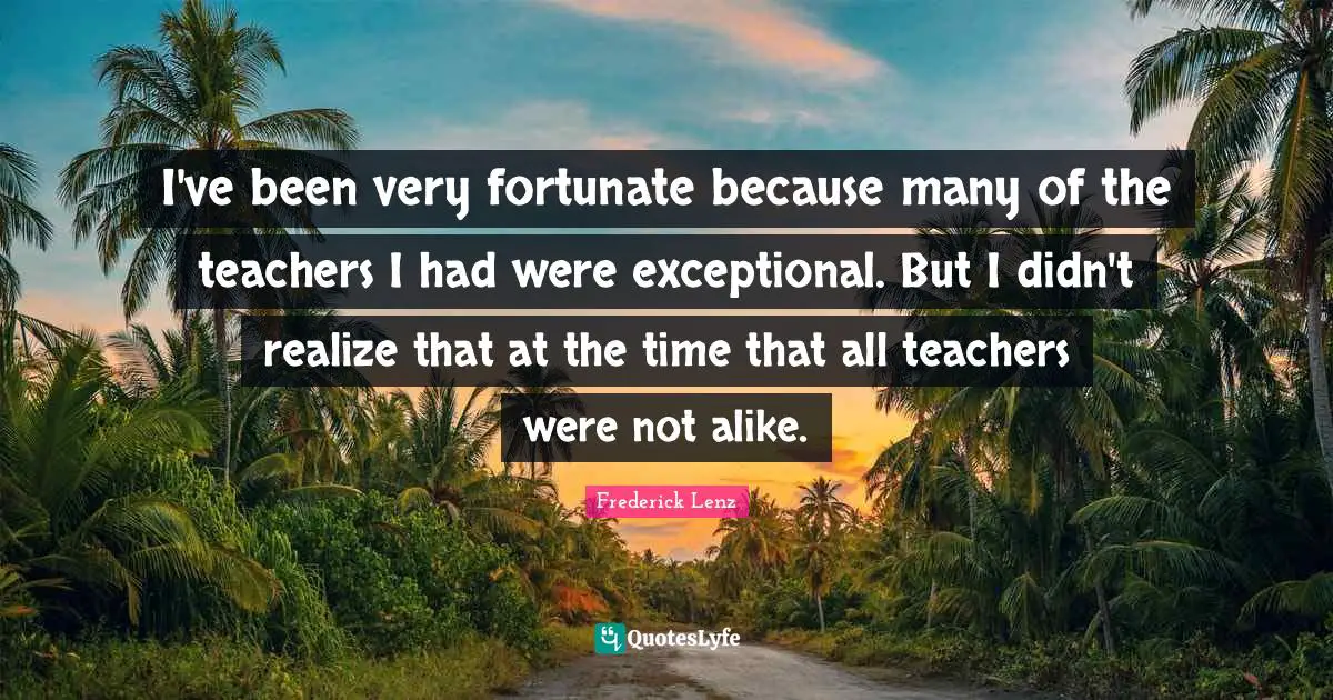 I've been very fortunate because many of the teachers I had were exceptional. But I didn't realize that at the time that all teachers were not alike.