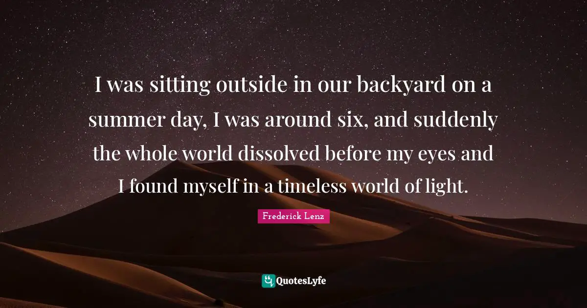 I was sitting outside in our backyard on a summer day, I was around six, and suddenly the whole world dissolved before my eyes and I found myself in a timeless world of light.
