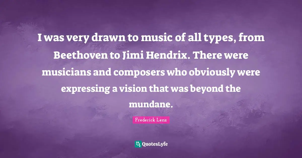 I was very drawn to music of all types, from Beethoven to Jimi Hendrix. There were musicians and composers who obviously were expressing a vision that was beyond the mundane.