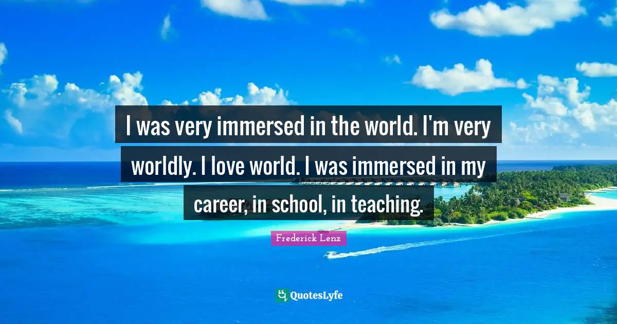 I was very immersed in the world. I'm very worldly. I love world. I was immersed in my career, in school, in teaching.
