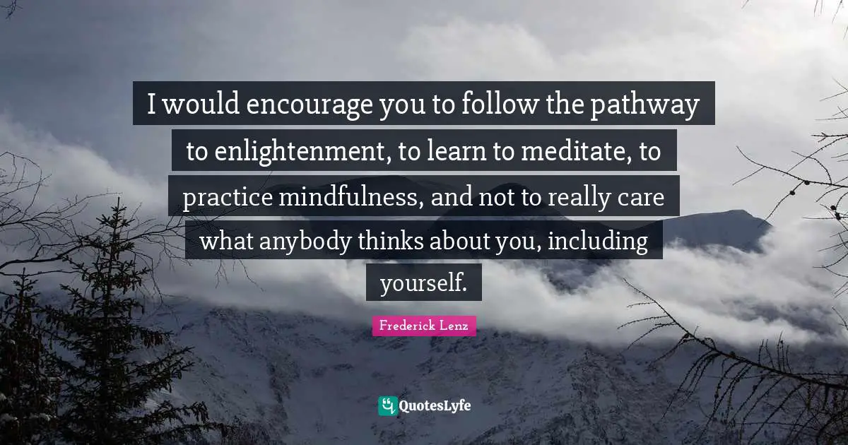 I would encourage you to follow the pathway to enlightenment, to learn to meditate, to practice mindfulness, and not to really care what anybody thinks about you, including yourself.