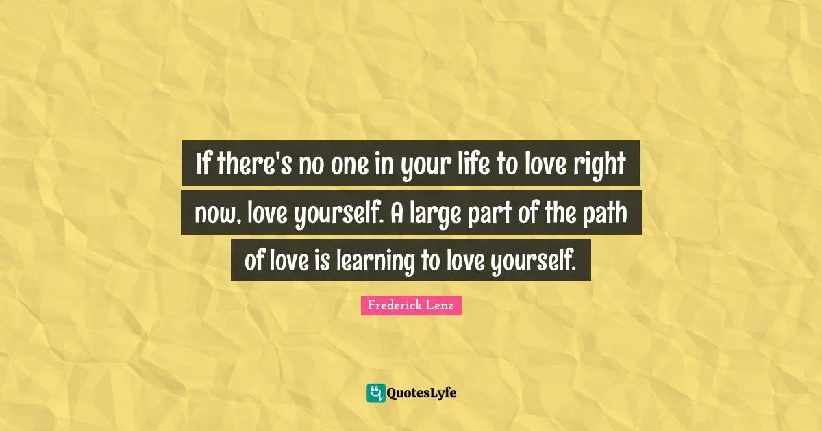 If there's no one in your life to love right now, love yourself. A large part of the path of love is learning to love yourself.