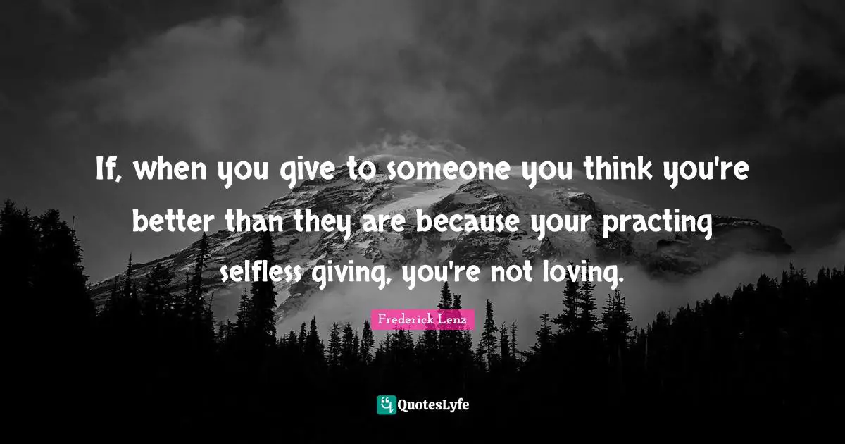 If, when you give to someone you think you're better than they are because your practing selfless giving, you're not loving.