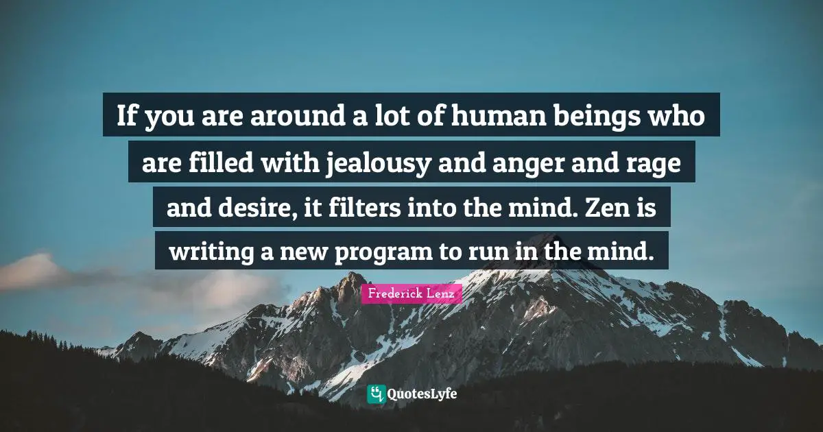 If you are around a lot of human beings who are filled with jealousy and anger and rage and desire, it filters into the mind. Zen is writing a new program to run in the mind.