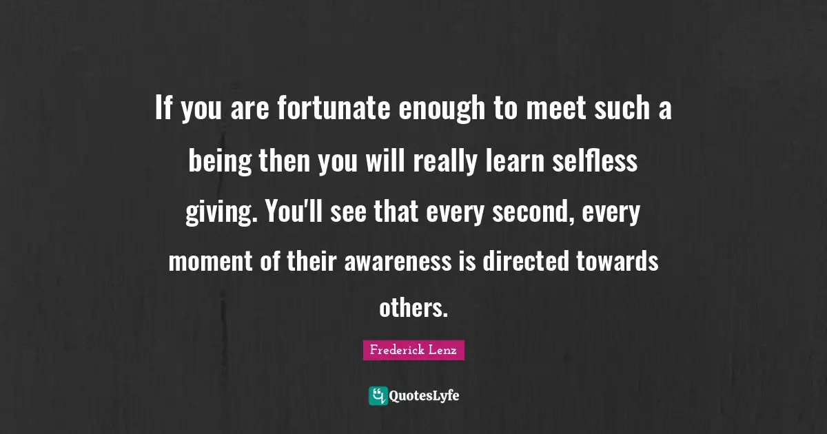 If you are fortunate enough to meet such a being then you will really learn selfless giving. You'll see that every second, every moment of their awareness is directed towards others.