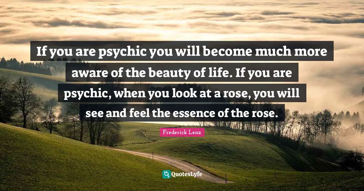 If you are psychic you will become much more aware of the beauty of life. If you are psychic, when you look at a rose, you will see and feel the essence of the rose.