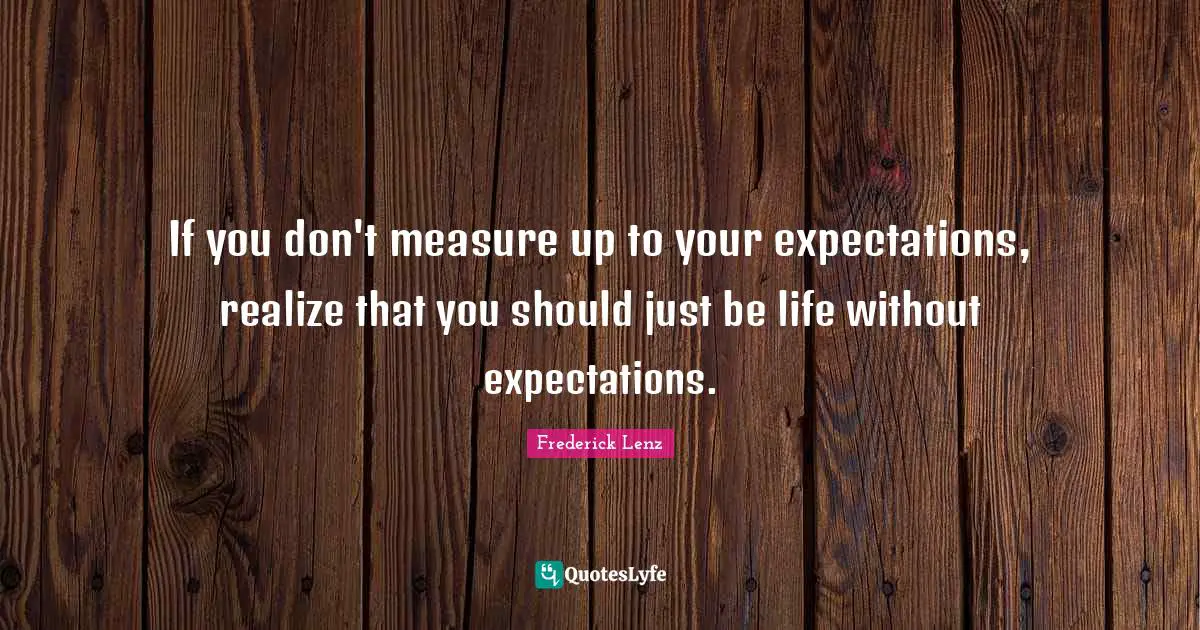 If you don't measure up to your expectations, realize that you should just be life without expectations.