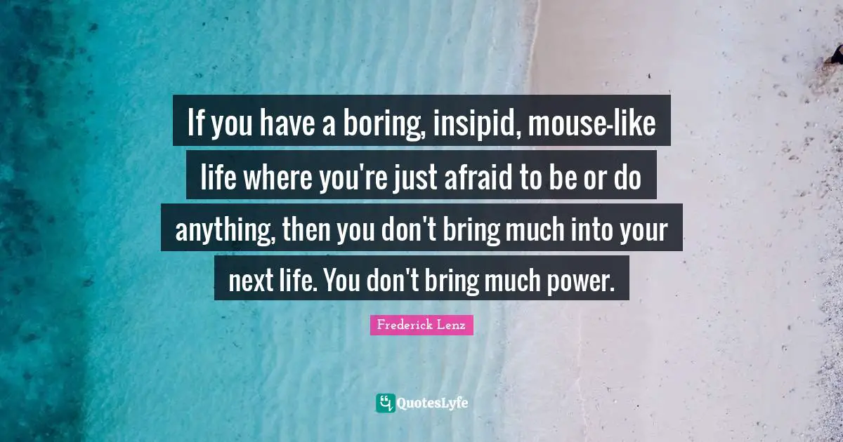 If you have a boring, insipid, mouse-like life where you're just afraid to be or do anything, then you don't bring much into your next life. You don't bring much power.
