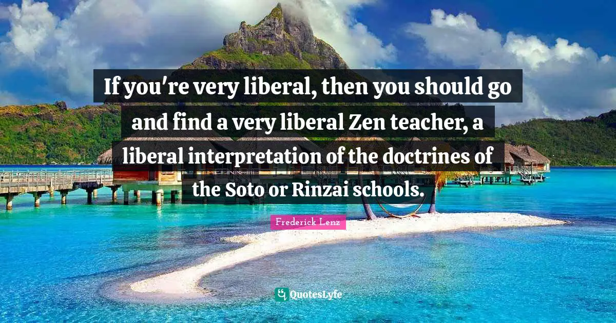 If you're very liberal, then you should go and find a very liberal Zen teacher, a liberal interpretation of the doctrines of the Soto or Rinzai schools.