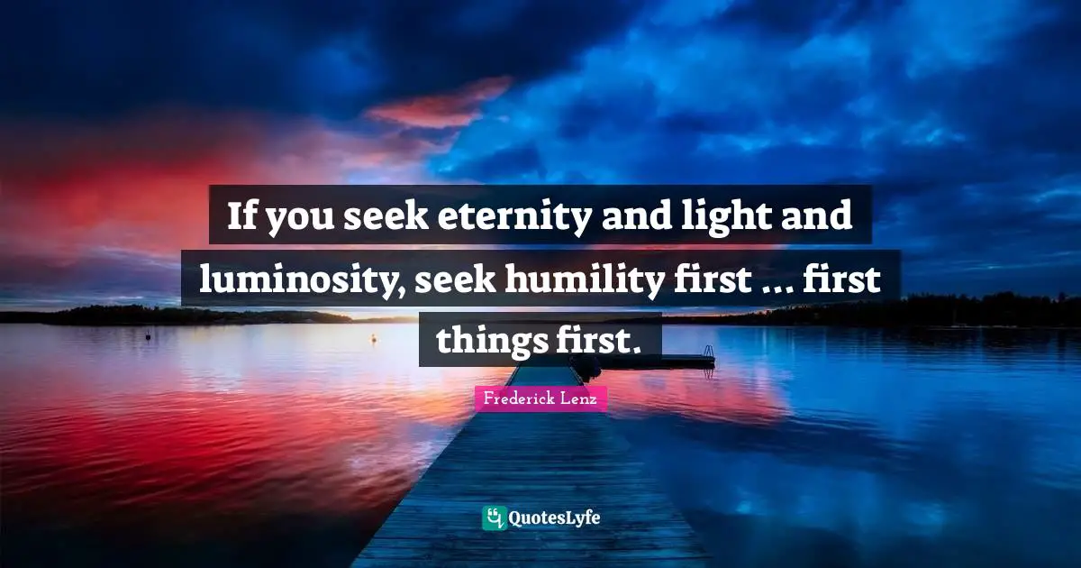 If you seek eternity and light and luminosity, seek humility first ... first things first.