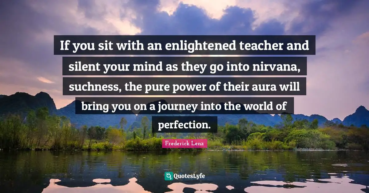 If you sit with an enlightened teacher and silent your mind as they go into nirvana, suchness, the pure power of their aura will bring you on a journey into the world of perfection.