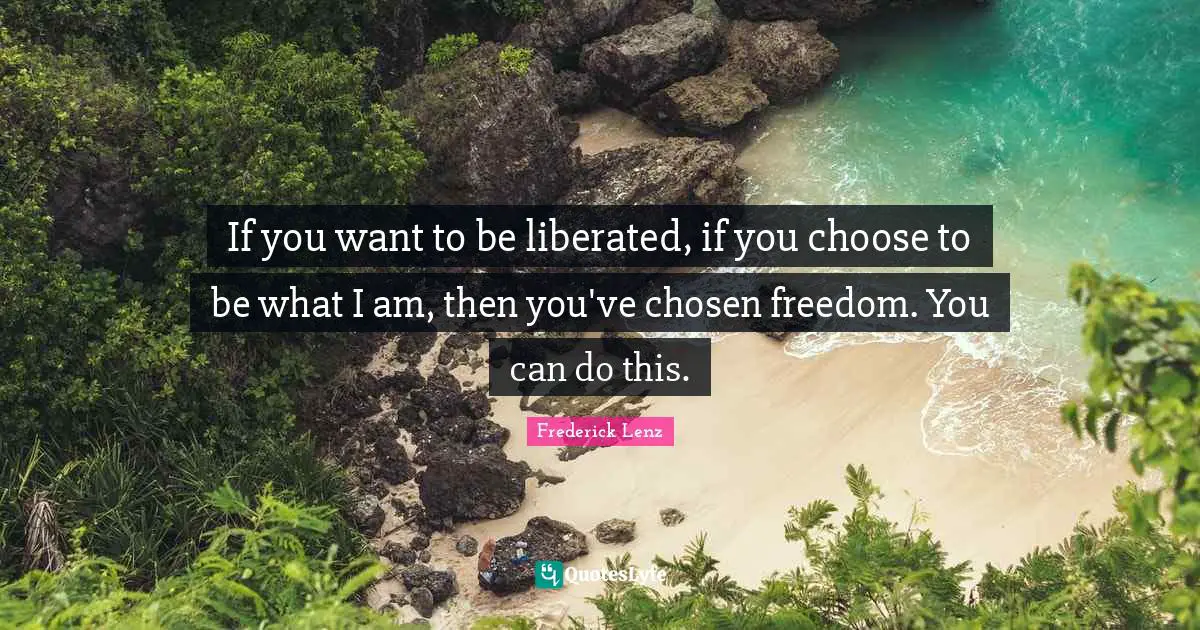 If you want to be liberated, if you choose to be what I am, then you've chosen freedom. You can do this.