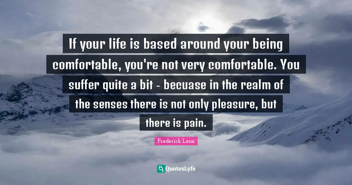 If your life is based around your being comfortable, you're not very comfortable. You suffer quite a bit - becuase in the realm of the senses there is not only pleasure, but there is pain.