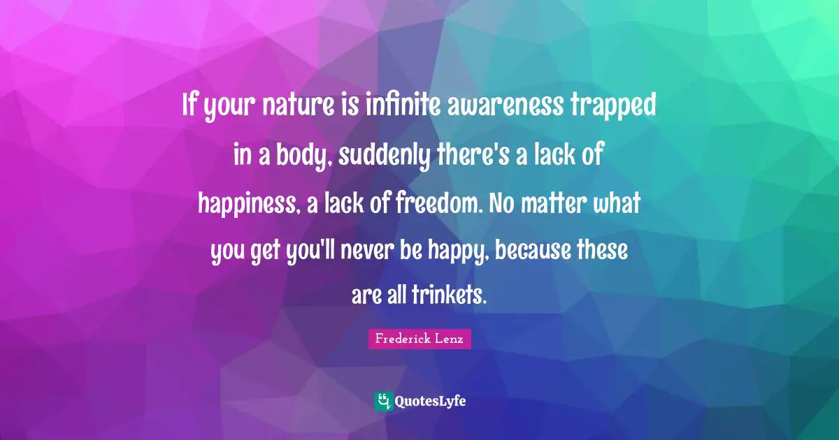 If your nature is infinite awareness trapped in a body, suddenly there's a lack of happiness, a lack of freedom. No matter what you get you'll never be happy, because these are all trinkets.