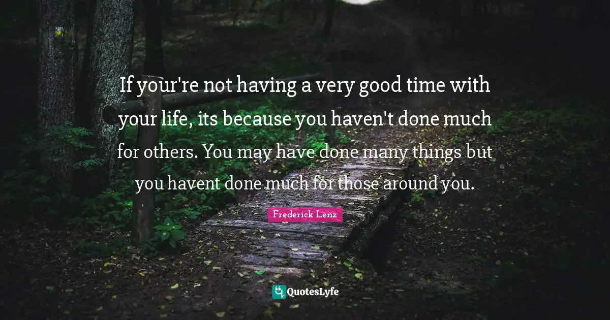 If your're not having a very good time with your life, its because you haven't done much for others. You may have done many things but you havent done much for those around you.