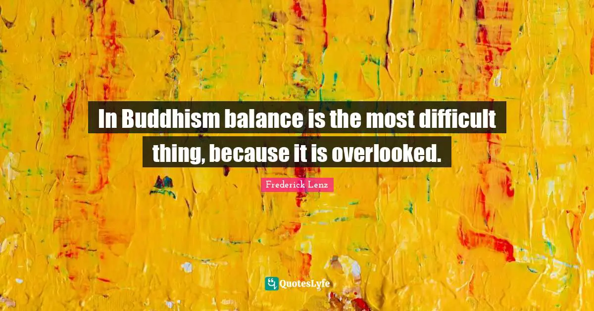 In Buddhism balance is the most difficult thing, because it is overlooked.