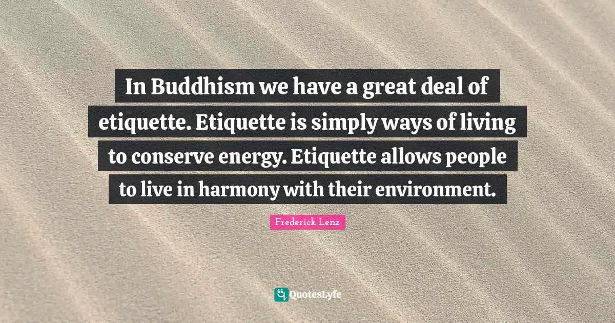 In Buddhism we have a great deal of etiquette. Etiquette is simply ways of living to conserve energy. Etiquette allows people to live in harmony with their environment.