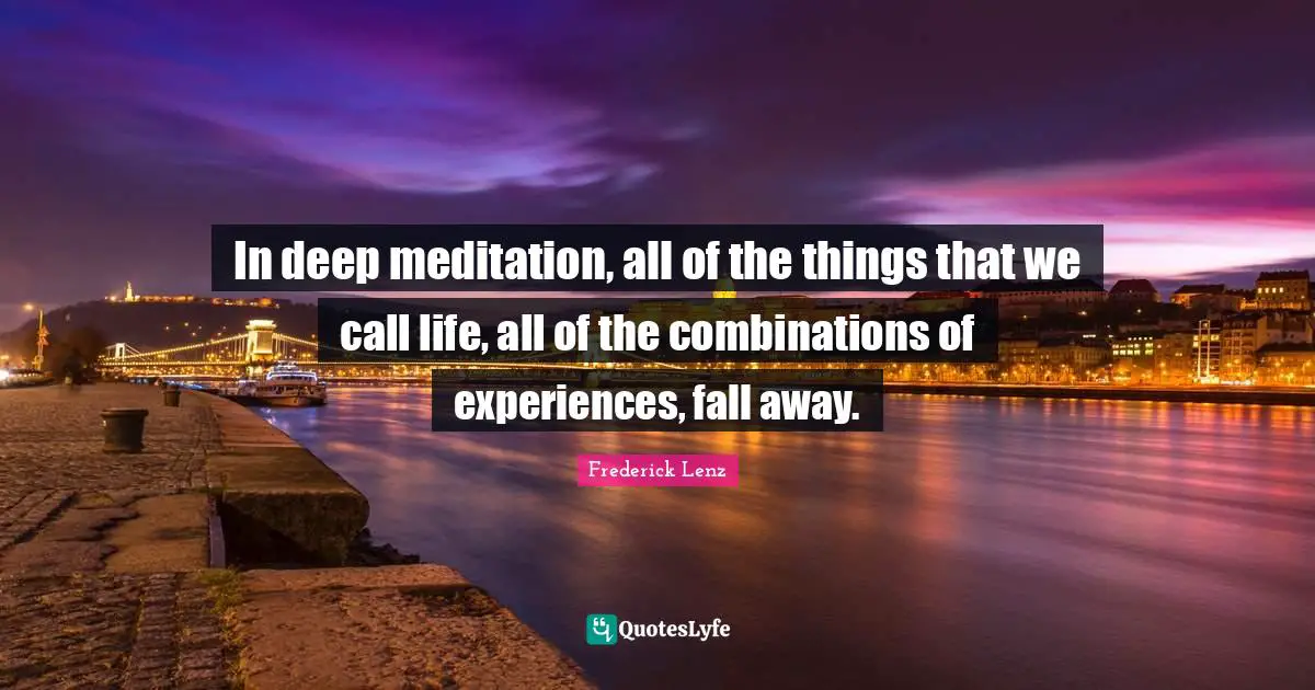 In deep meditation, all of the things that we call life, all of the combinations of experiences, fall away.