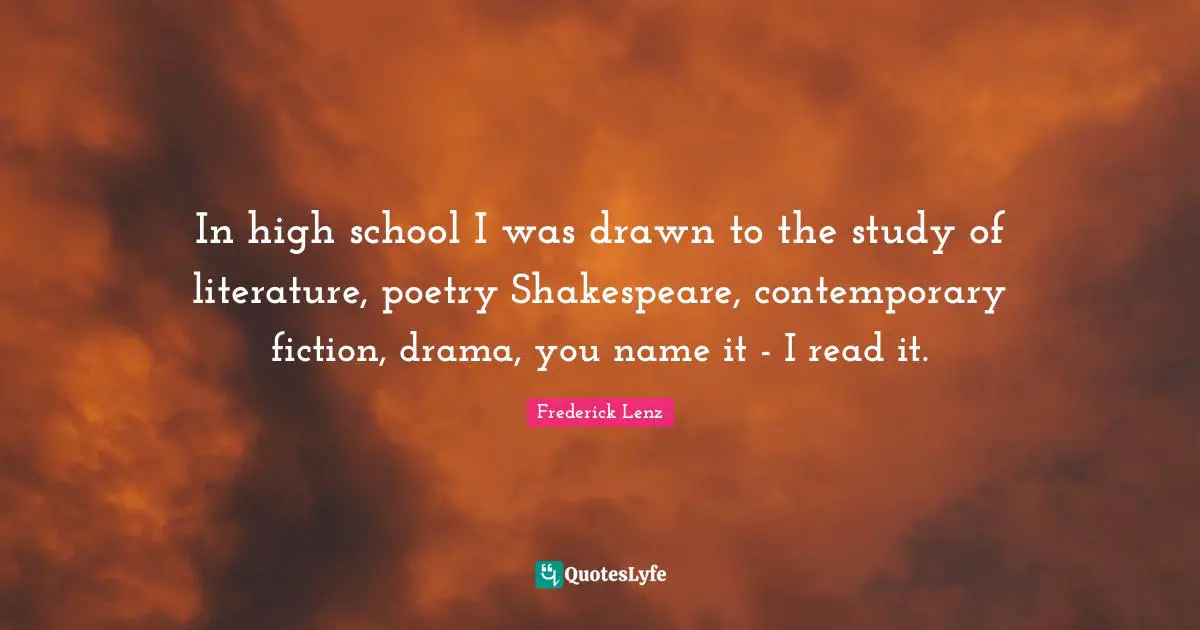 In high school I was drawn to the study of literature, poetry Shakespeare, contemporary fiction, drama, you name it - I read it.