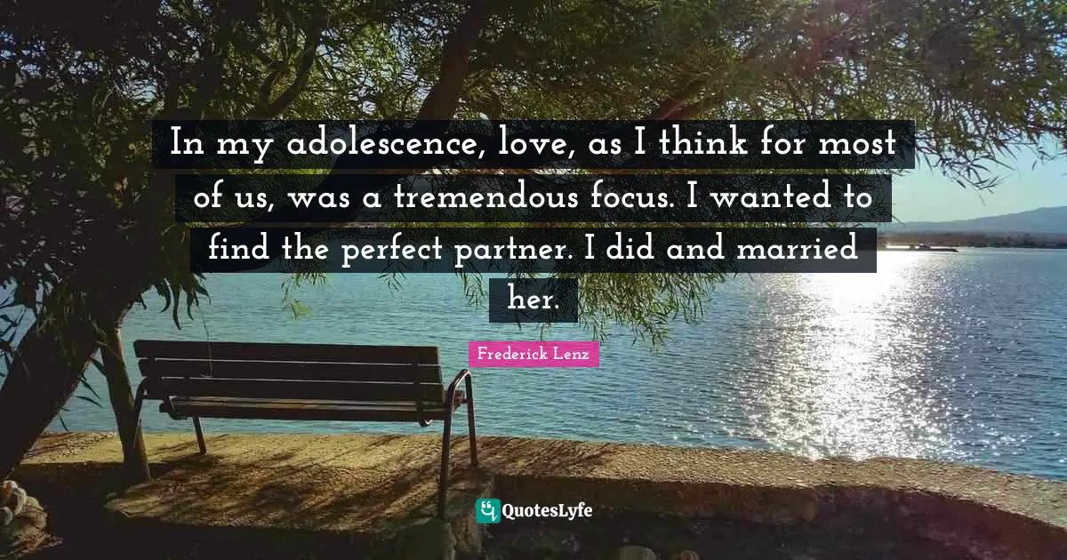 In my adolescence, love, as I think for most of us, was a tremendous focus. I wanted to find the perfect partner. I did and married her.