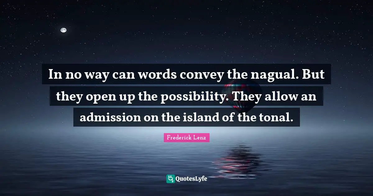 In no way can words convey the nagual. But they open up the possibility. They allow an admission on the island of the tonal.