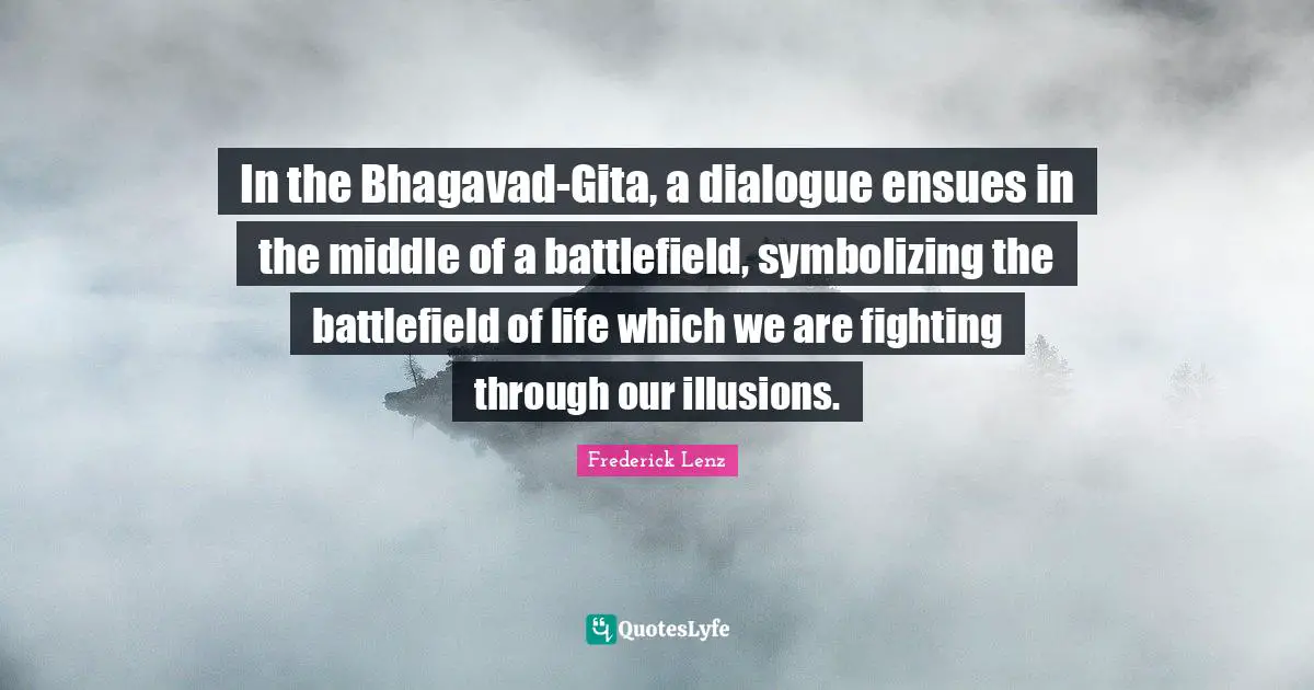 In the Bhagavad-Gita, a dialogue ensues in the middle of a battlefield, symbolizing the battlefield of life which we are fighting through our illusions.