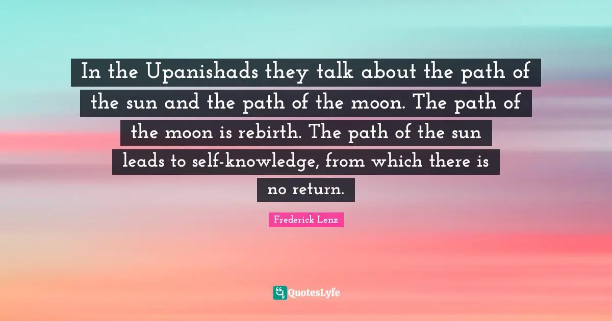 In the Upanishads they talk about the path of the sun and the path of the moon. The path of the moon is rebirth. The path of the sun leads to self-knowledge, from which there is no return.