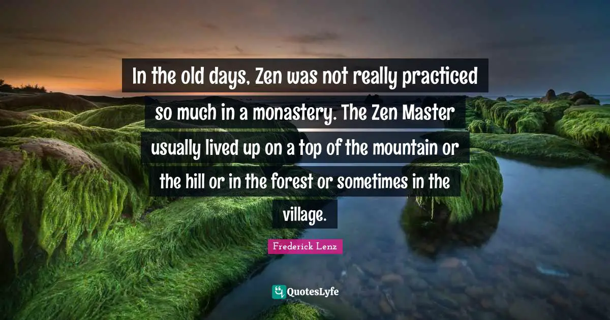 In the old days, Zen was not really practiced so much in a monastery. The Zen Master usually lived up on a top of the mountain or the hill or in the forest or sometimes in the village.