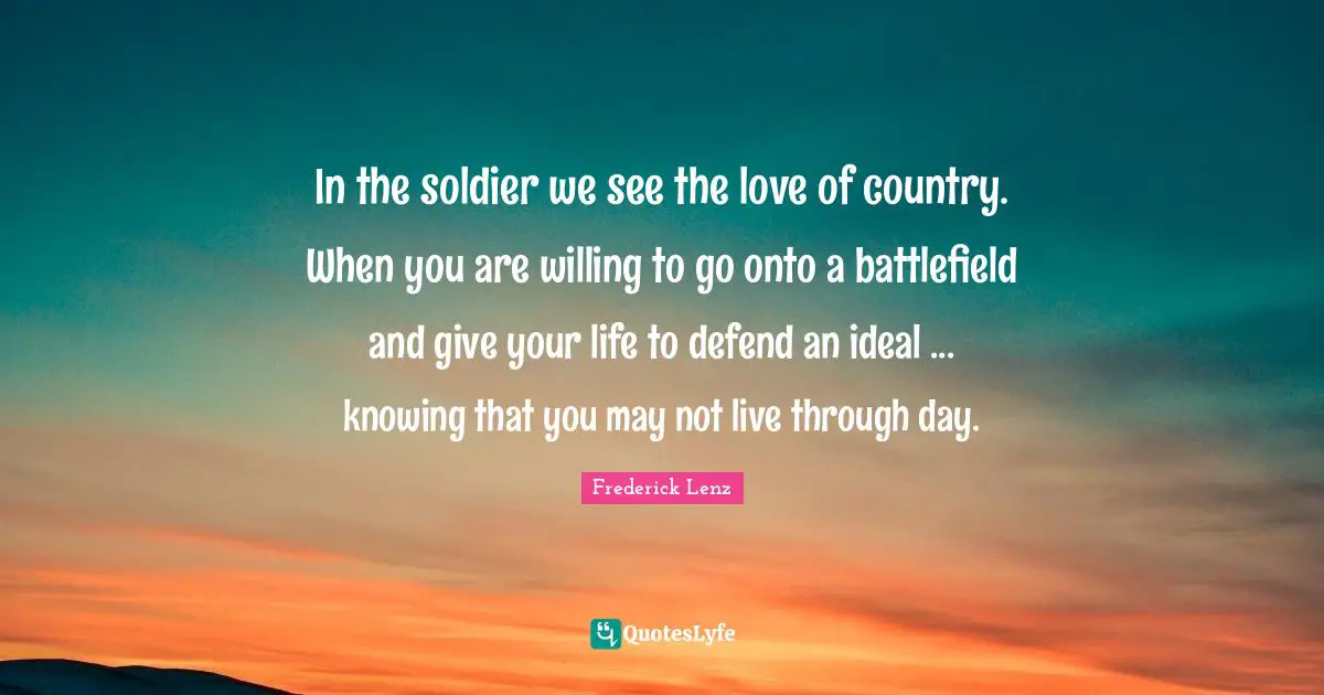 In the soldier we see the love of country. When you are willing to go onto a battlefield and give your life to defend an ideal ... knowing that you may not live through day.