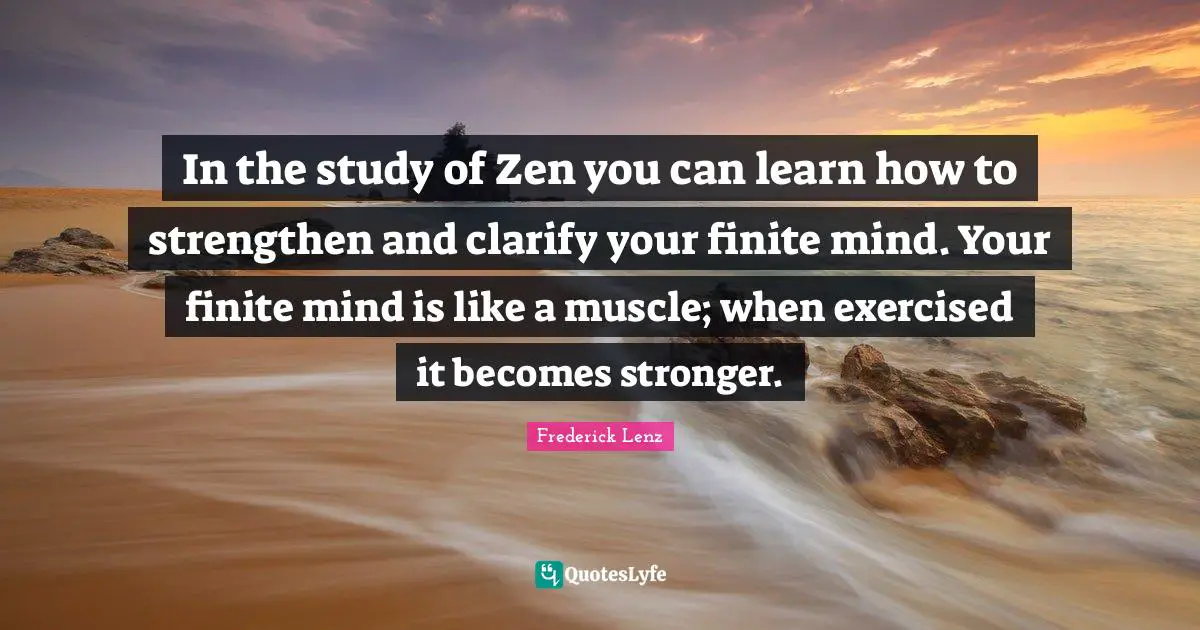 In the study of Zen you can learn how to strengthen and clarify your finite mind. Your finite mind is like a muscle; when exercised it becomes stronger.