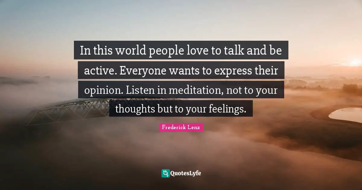 In this world people love to talk and be active. Everyone wants to express their opinion. Listen in meditation, not to your thoughts but to your feelings.
