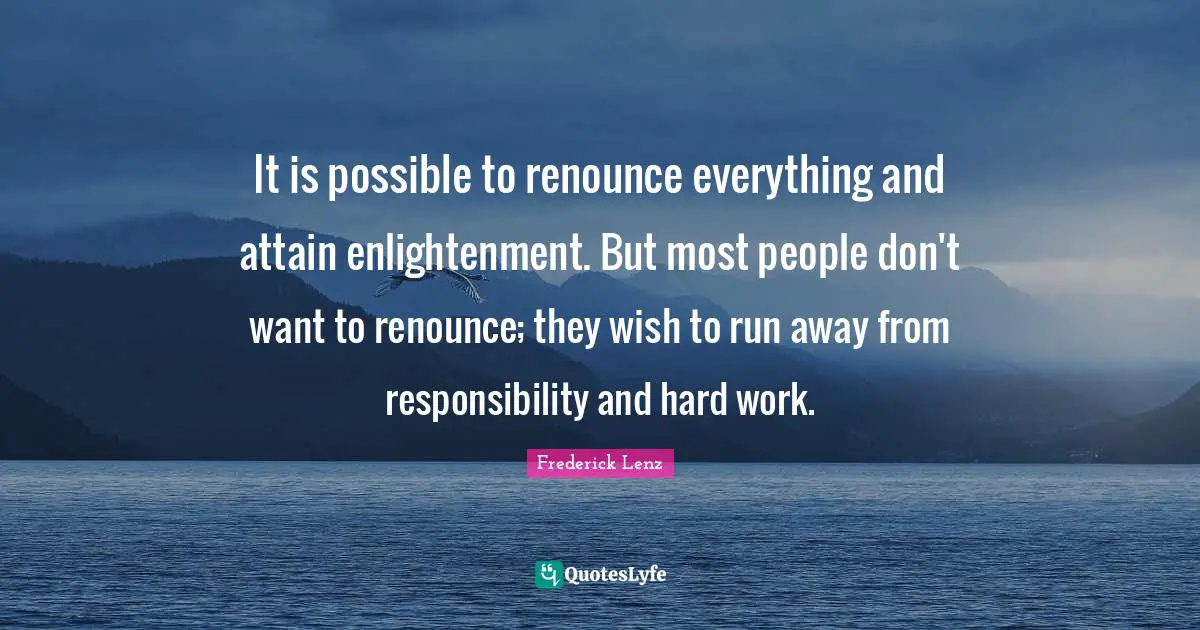 It is possible to renounce everything and attain enlightenment. But most people don't want to renounce; they wish to run away from responsibility and hard work.