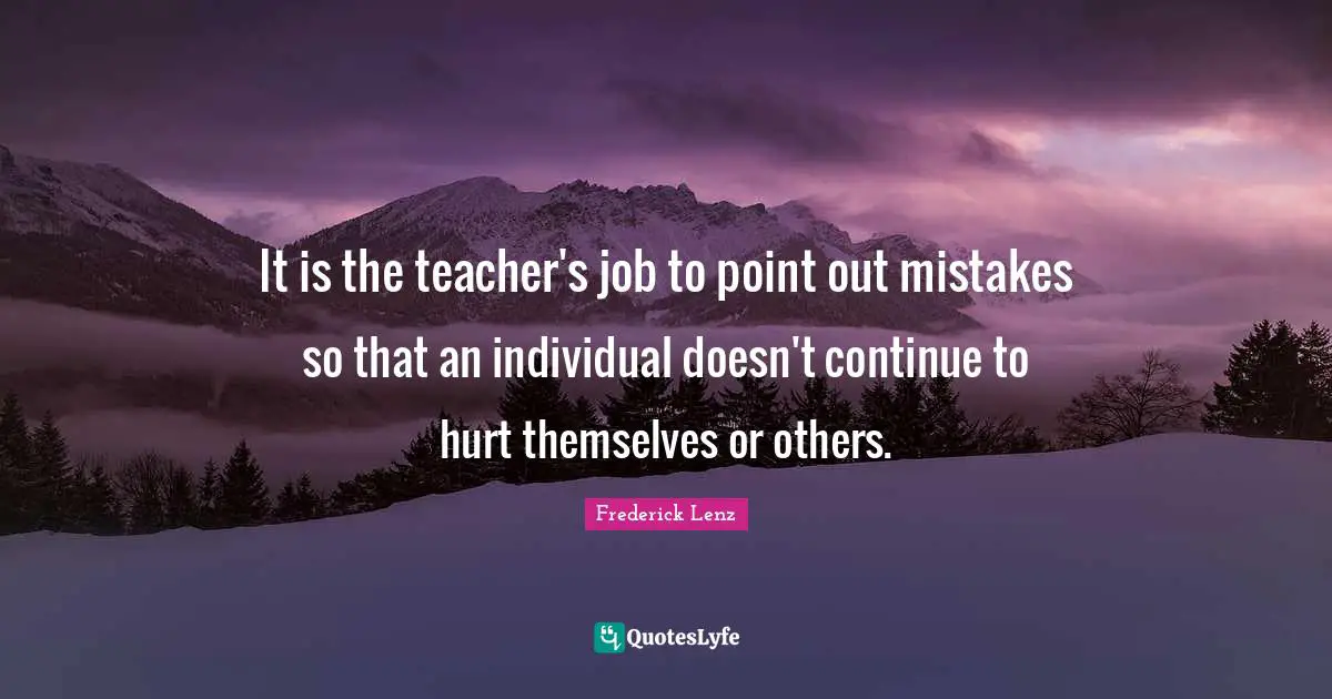 It is the teacher's job to point out mistakes so that an individual doesn't continue to hurt themselves or others.