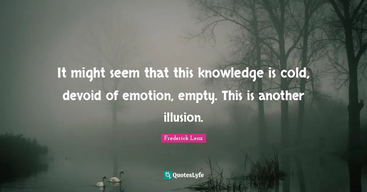 It might seem that this knowledge is cold, devoid of emotion, empty. This is another illusion.