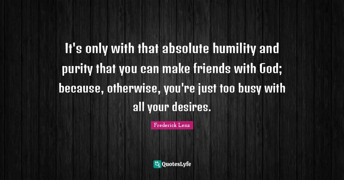 It's only with that absolute humility and purity that you can make friends with God; because, otherwise, you're just too busy with all your desires.