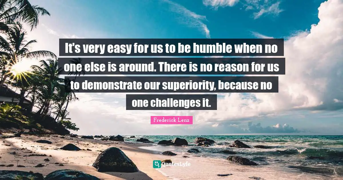 It's very easy for us to be humble when no one else is around. There is no reason for us to demonstrate our superiority, because no one challenges it.