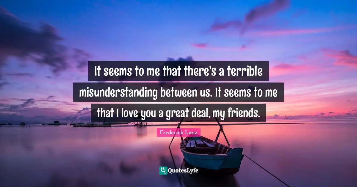 It seems to me that there's a terrible misunderstanding between us. It seems to me that I love you a great deal, my friends.