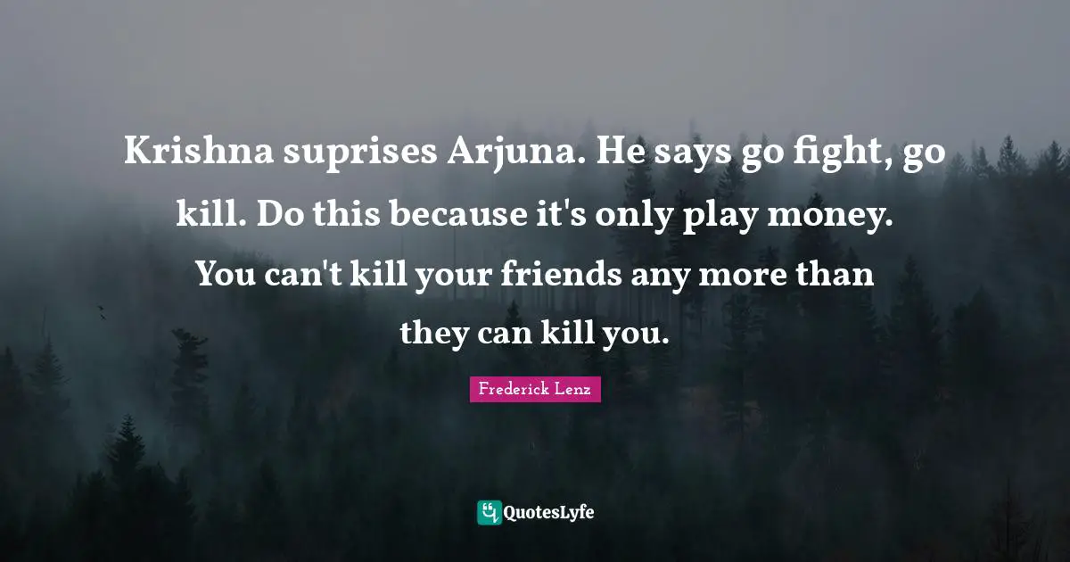 Krishna suprises Arjuna. He says go fight, go kill. Do this because it's only play money. You can't kill your friends any more than they can kill you.