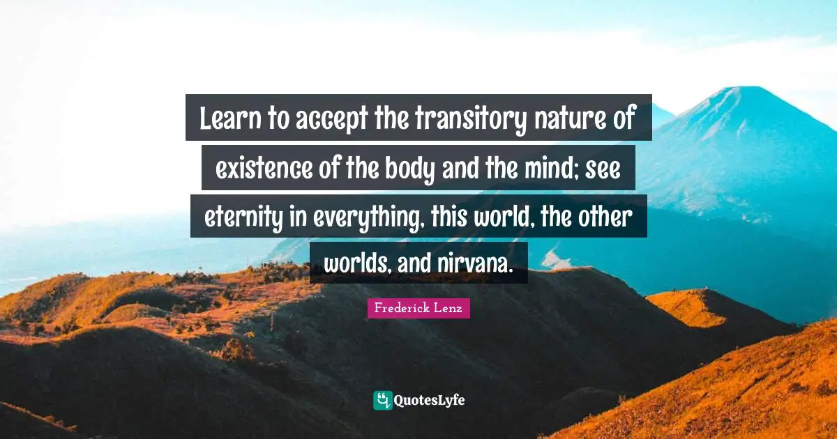 Learn to accept the transitory nature of existence of the body and the mind; see eternity in everything, this world, the other worlds, and nirvana.