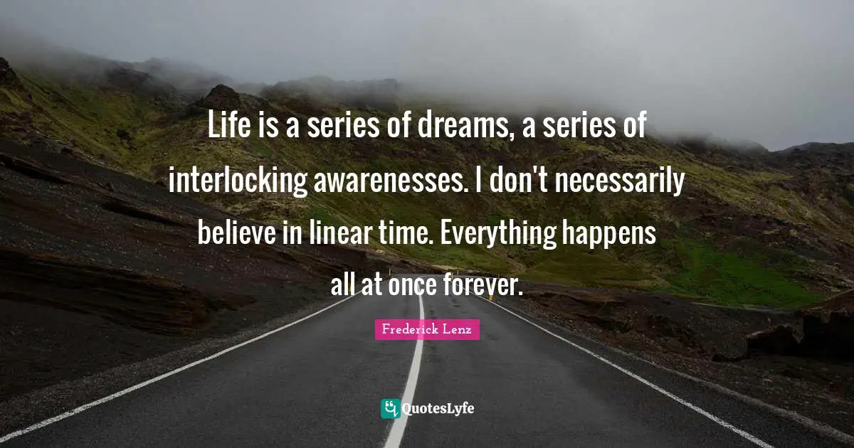 Life is a series of dreams, a series of interlocking awarenesses. I don't necessarily believe in linear time. Everything happens all at once forever.
