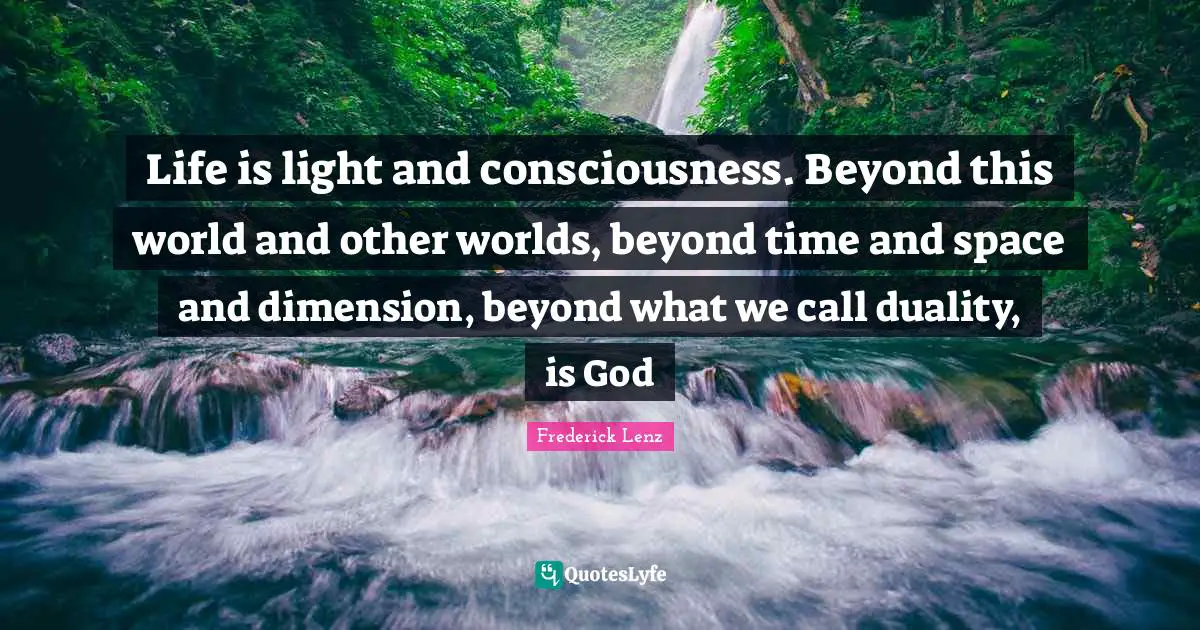 Life is light and consciousness. Beyond this world and other worlds, beyond time and space and dimension, beyond what we call duality, is God