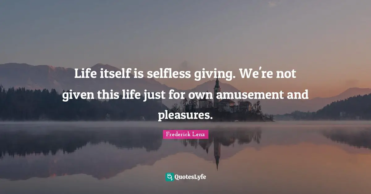 Life itself is selfless giving. We're not given this life just for own amusement and pleasures.