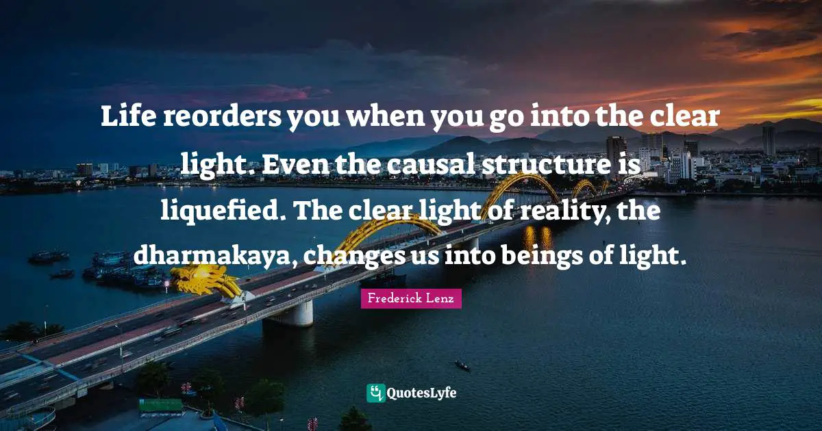 Life reorders you when you go into the clear light. Even the causal structure is liquefied. The clear light of reality, the dharmakaya, changes us into beings of light.