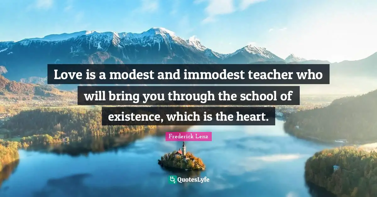 Love is a modest and immodest teacher who will bring you through the school of existence, which is the heart.